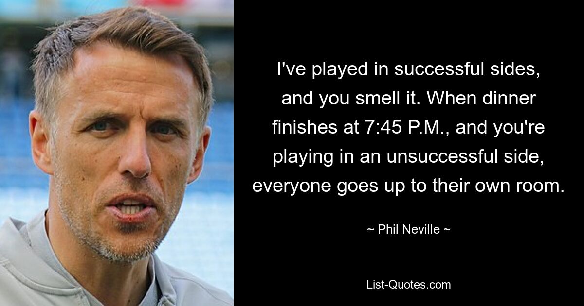 I've played in successful sides, and you smell it. When dinner finishes at 7:45 P.M., and you're playing in an unsuccessful side, everyone goes up to their own room. — © Phil Neville