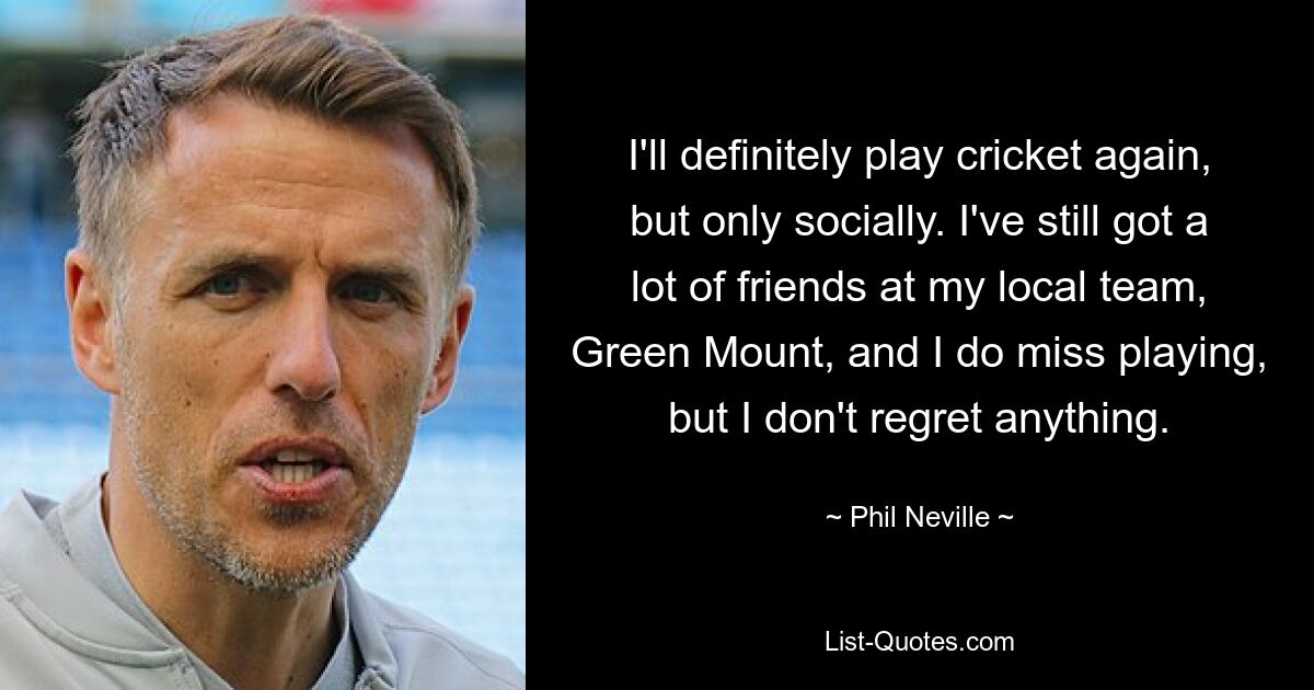 I'll definitely play cricket again, but only socially. I've still got a lot of friends at my local team, Green Mount, and I do miss playing, but I don't regret anything. — © Phil Neville