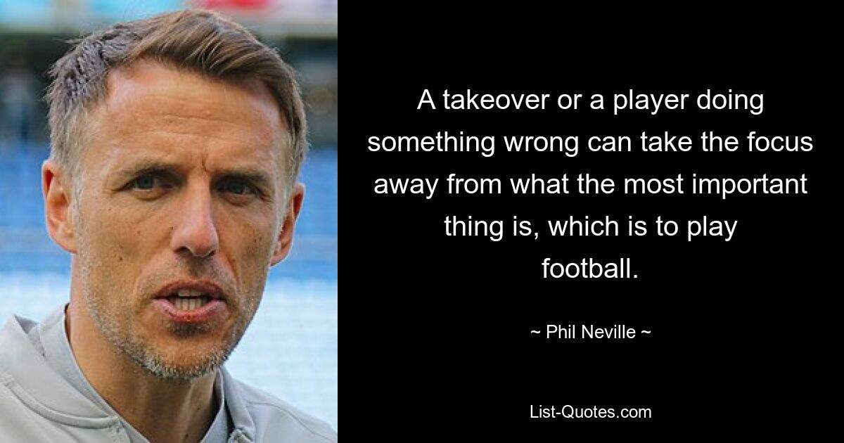 A takeover or a player doing something wrong can take the focus away from what the most important thing is, which is to play football. — © Phil Neville