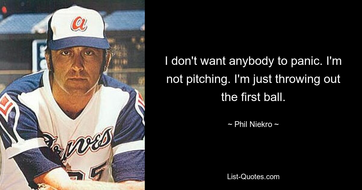 I don't want anybody to panic. I'm not pitching. I'm just throwing out the first ball. — © Phil Niekro