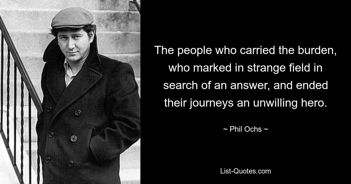 The people who carried the burden, who marked in strange field in search of an answer, and ended their journeys an unwilling hero. — © Phil Ochs