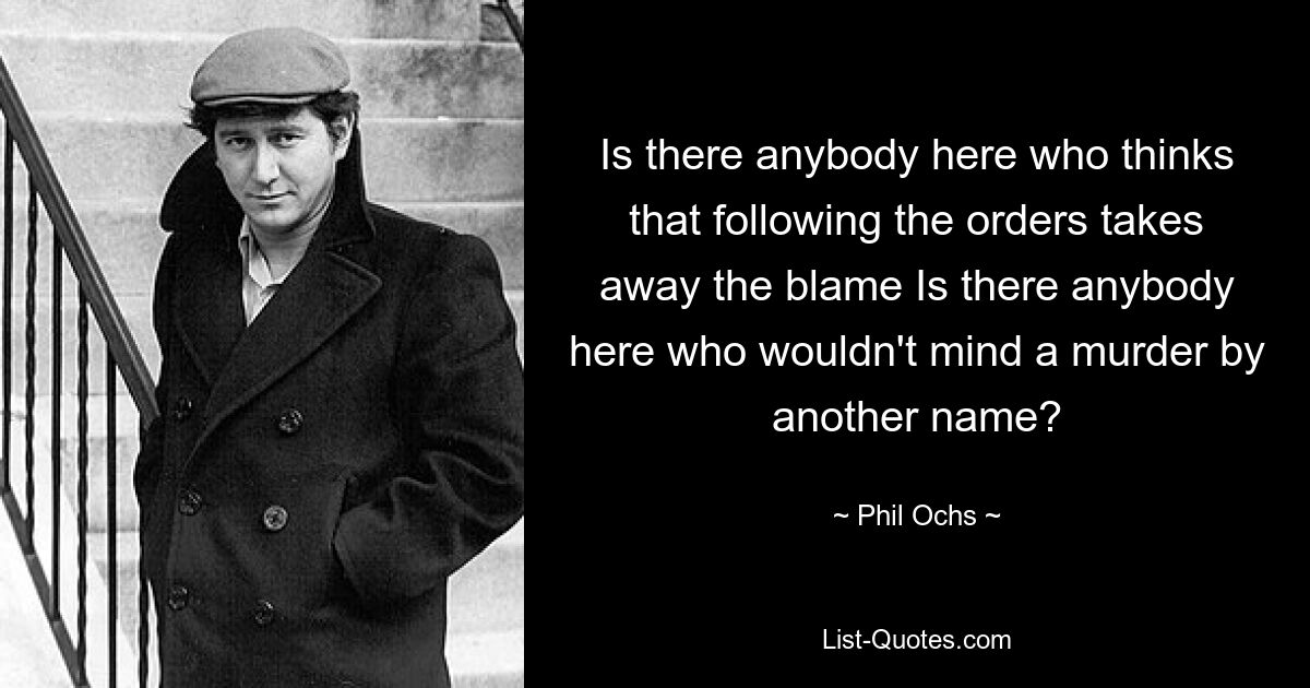 Есть ли здесь кто-нибудь, кто думает, что выполнение приказов снимает вину? Есть ли здесь кто-нибудь, кто не возражал бы против убийства под другим именем? — © Фил Окс