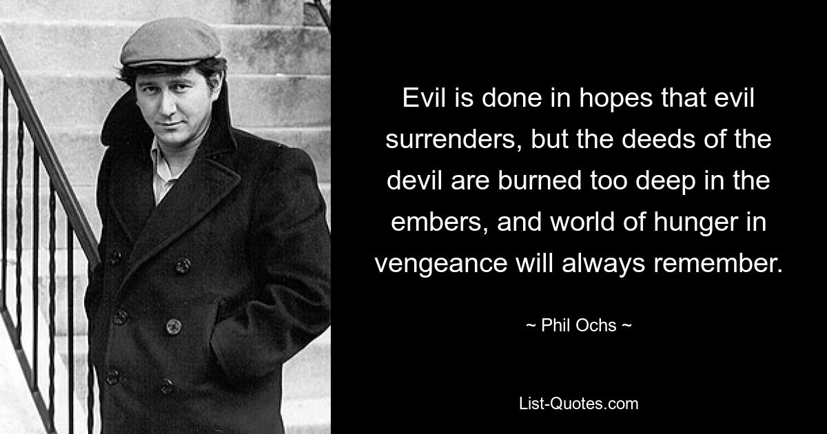 Evil is done in hopes that evil surrenders, but the deeds of the devil are burned too deep in the embers, and world of hunger in vengeance will always remember. — © Phil Ochs