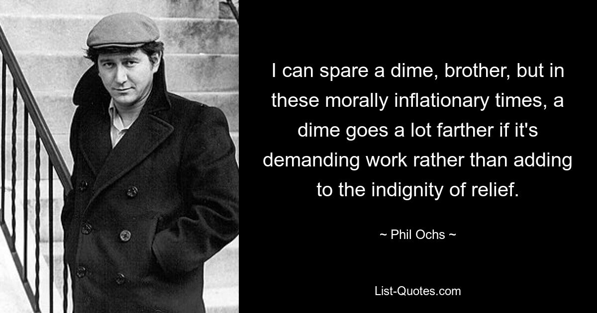 I can spare a dime, brother, but in these morally inflationary times, a dime goes a lot farther if it's demanding work rather than adding to the indignity of relief. — © Phil Ochs