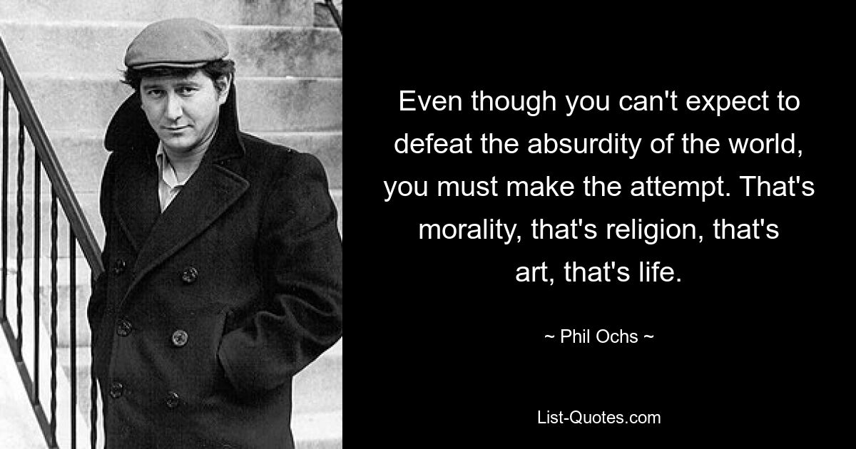 Even though you can't expect to defeat the absurdity of the world, you must make the attempt. That's morality, that's religion, that's art, that's life. — © Phil Ochs