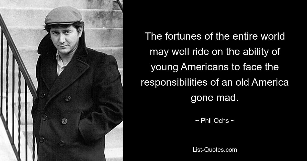 The fortunes of the entire world may well ride on the ability of young Americans to face the responsibilities of an old America gone mad. — © Phil Ochs