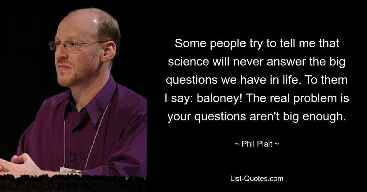 Some people try to tell me that science will never answer the big questions we have in life. To them I say: baloney! The real problem is your questions aren't big enough. — © Phil Plait