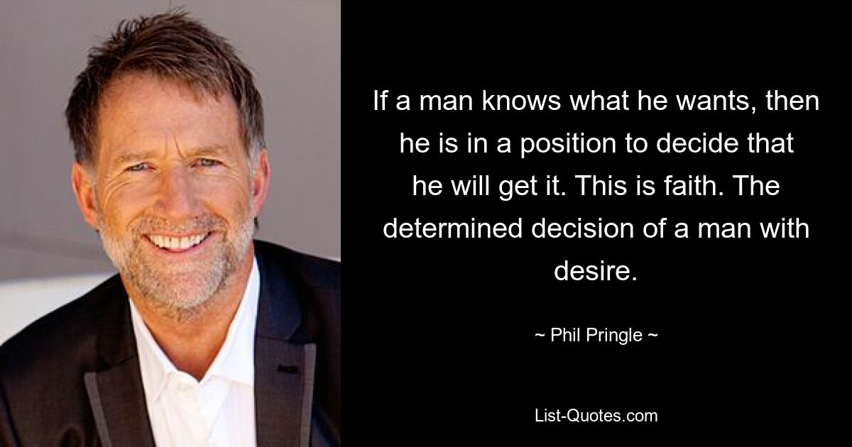 If a man knows what he wants, then he is in a position to decide that he will get it. This is faith. The determined decision of a man with desire. — © Phil Pringle