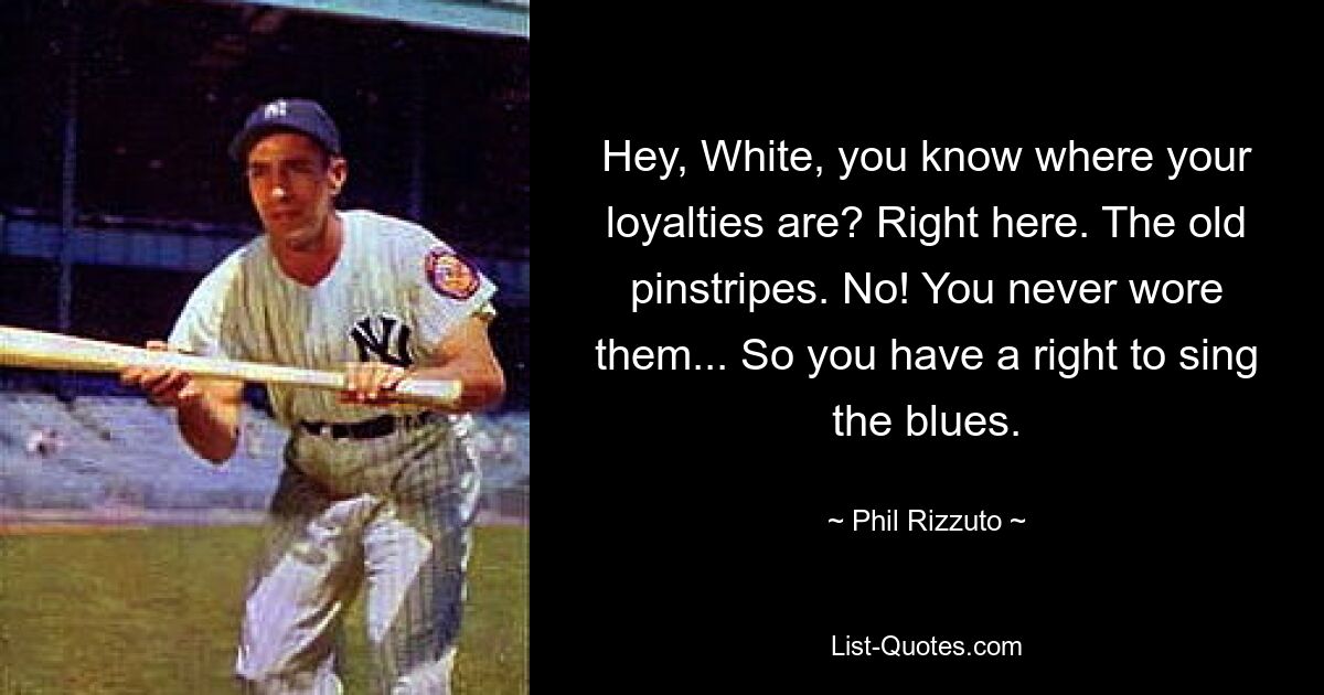 Hey, White, you know where your loyalties are? Right here. The old pinstripes. No! You never wore them... So you have a right to sing the blues. — © Phil Rizzuto