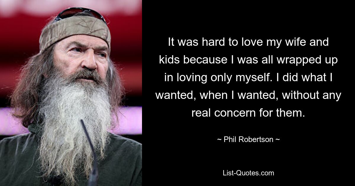 It was hard to love my wife and kids because I was all wrapped up in loving only myself. I did what I wanted, when I wanted, without any real concern for them. — © Phil Robertson