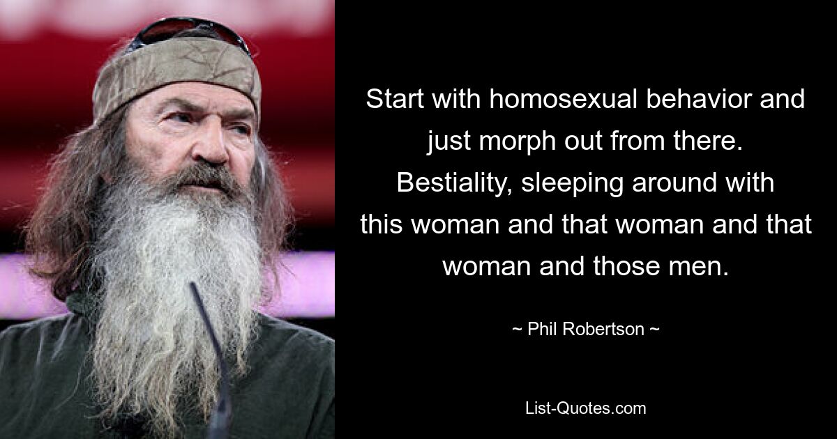 Start with homosexual behavior and just morph out from there. Bestiality, sleeping around with this woman and that woman and that woman and those men. — © Phil Robertson