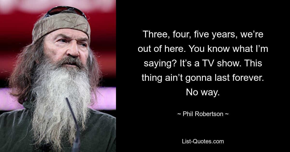 Three, four, five years, we’re out of here. You know what I’m saying? It’s a TV show. This thing ain’t gonna last forever. No way. — © Phil Robertson