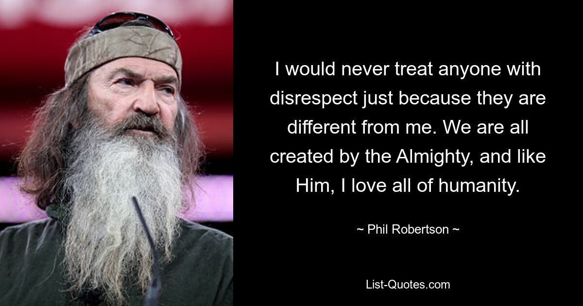 I would never treat anyone with disrespect just because they are different from me. We are all created by the Almighty, and like Him, I love all of humanity. — © Phil Robertson