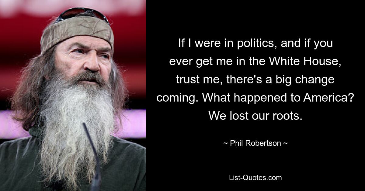 If I were in politics, and if you ever get me in the White House, trust me, there's a big change coming. What happened to America? We lost our roots. — © Phil Robertson