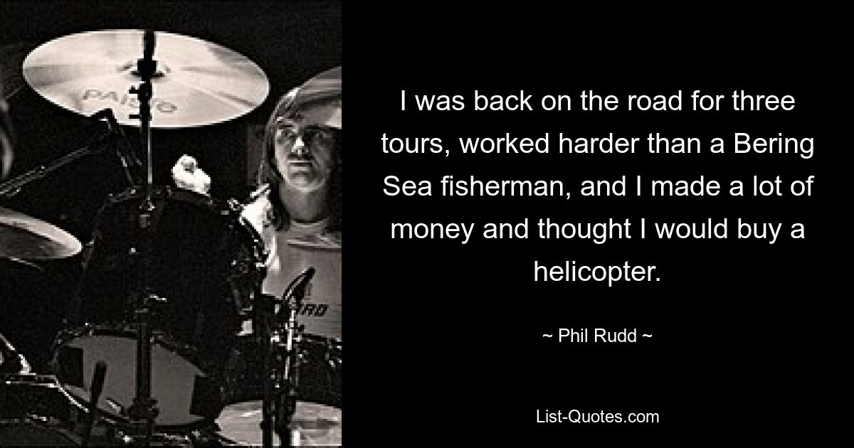 I was back on the road for three tours, worked harder than a Bering Sea fisherman, and I made a lot of money and thought I would buy a helicopter. — © Phil Rudd