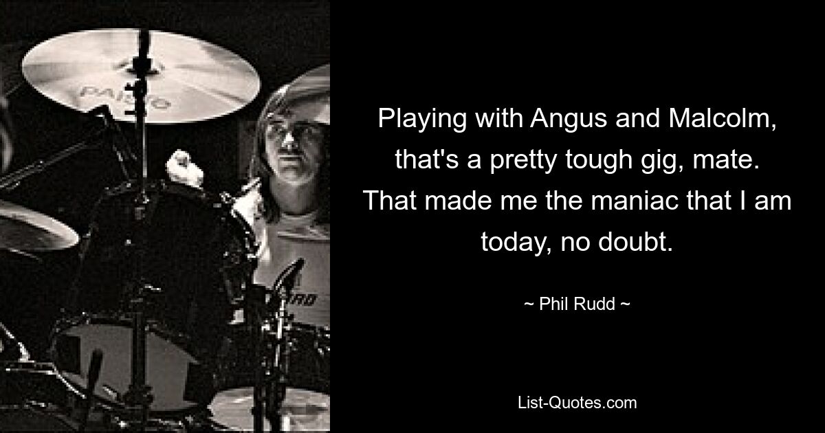 Playing with Angus and Malcolm, that's a pretty tough gig, mate. That made me the maniac that I am today, no doubt. — © Phil Rudd