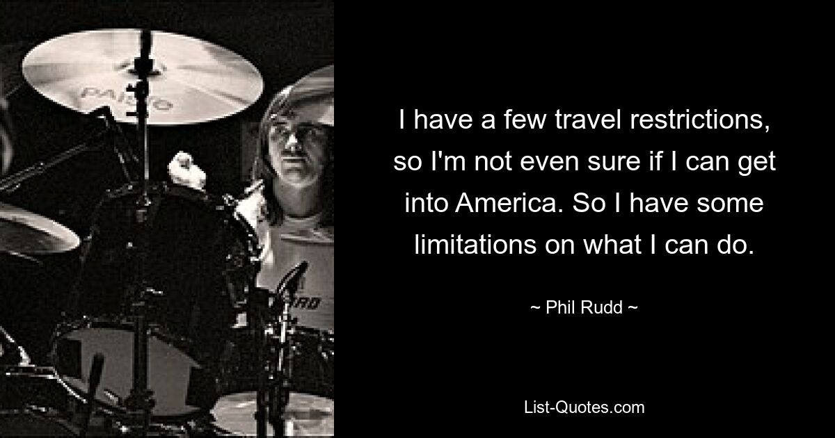 I have a few travel restrictions, so I'm not even sure if I can get into America. So I have some limitations on what I can do. — © Phil Rudd