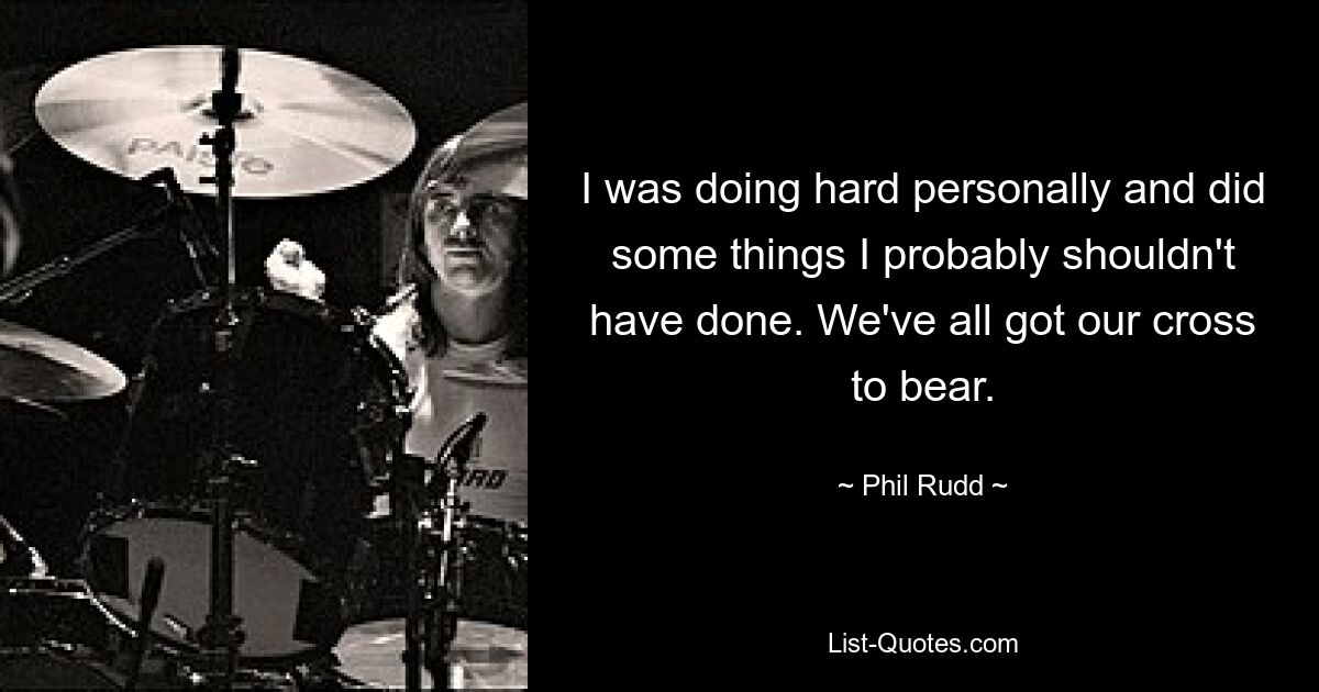 I was doing hard personally and did some things I probably shouldn't have done. We've all got our cross to bear. — © Phil Rudd