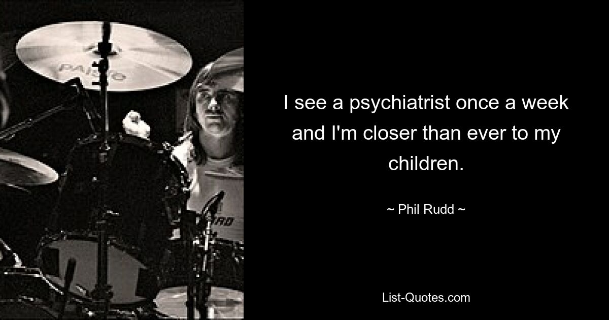 I see a psychiatrist once a week and I'm closer than ever to my children. — © Phil Rudd