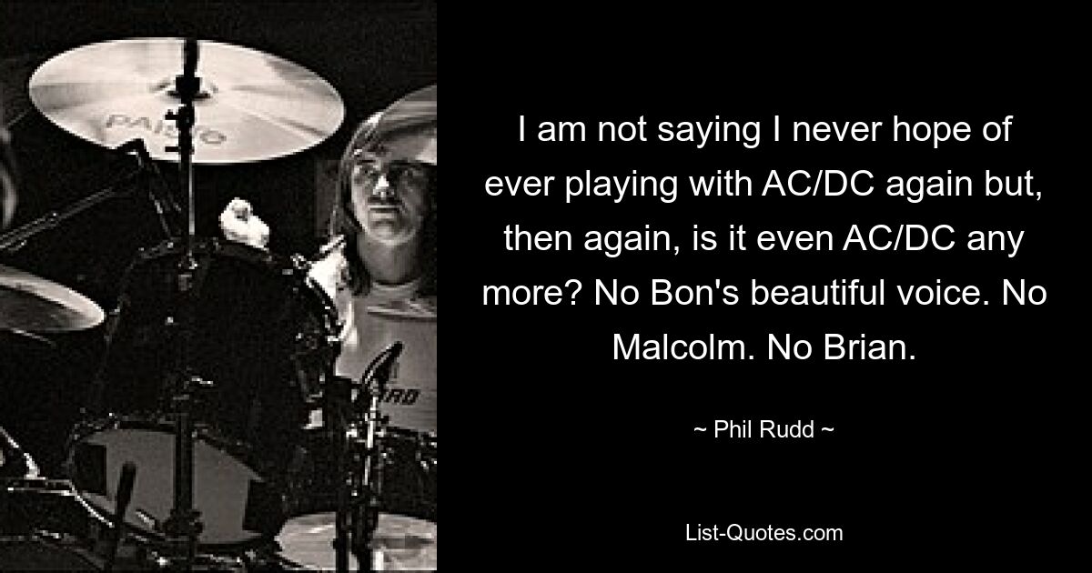 I am not saying I never hope of ever playing with AC/DC again but, then again, is it even AC/DC any more? No Bon's beautiful voice. No Malcolm. No Brian. — © Phil Rudd