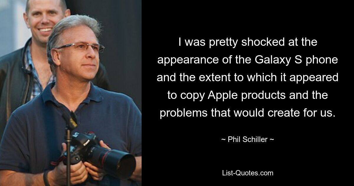 I was pretty shocked at the appearance of the Galaxy S phone and the extent to which it appeared to copy Apple products and the problems that would create for us. — © Phil Schiller