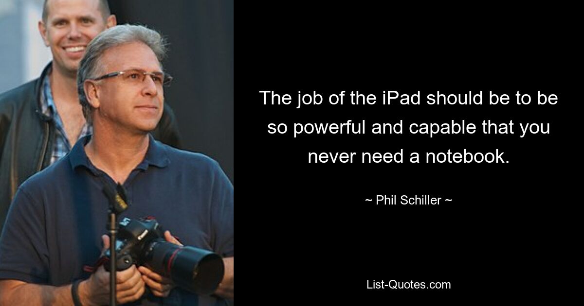 The job of the iPad should be to be so powerful and capable that you never need a notebook. — © Phil Schiller