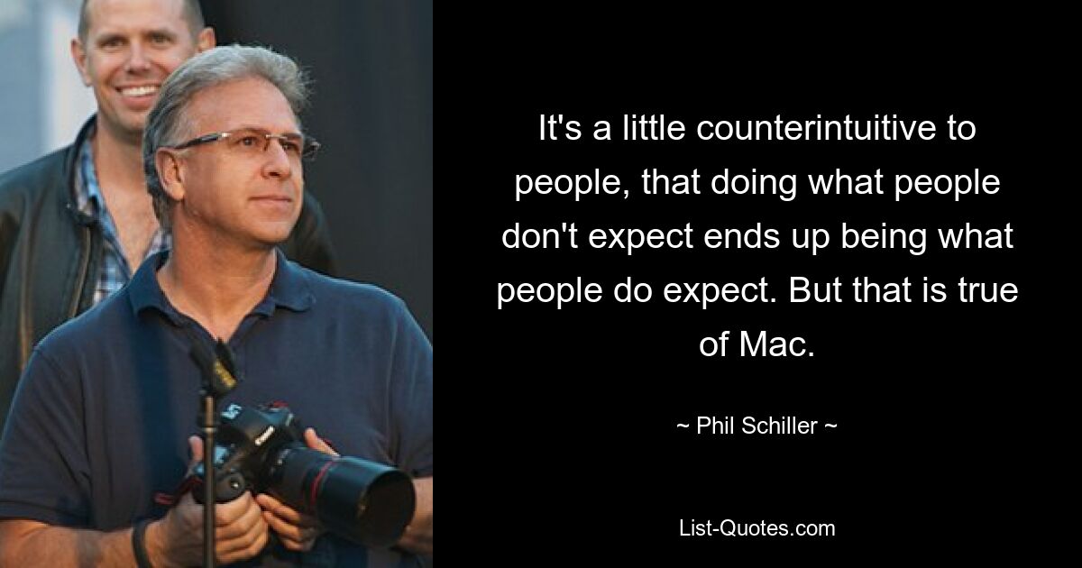 It's a little counterintuitive to people, that doing what people don't expect ends up being what people do expect. But that is true of Mac. — © Phil Schiller