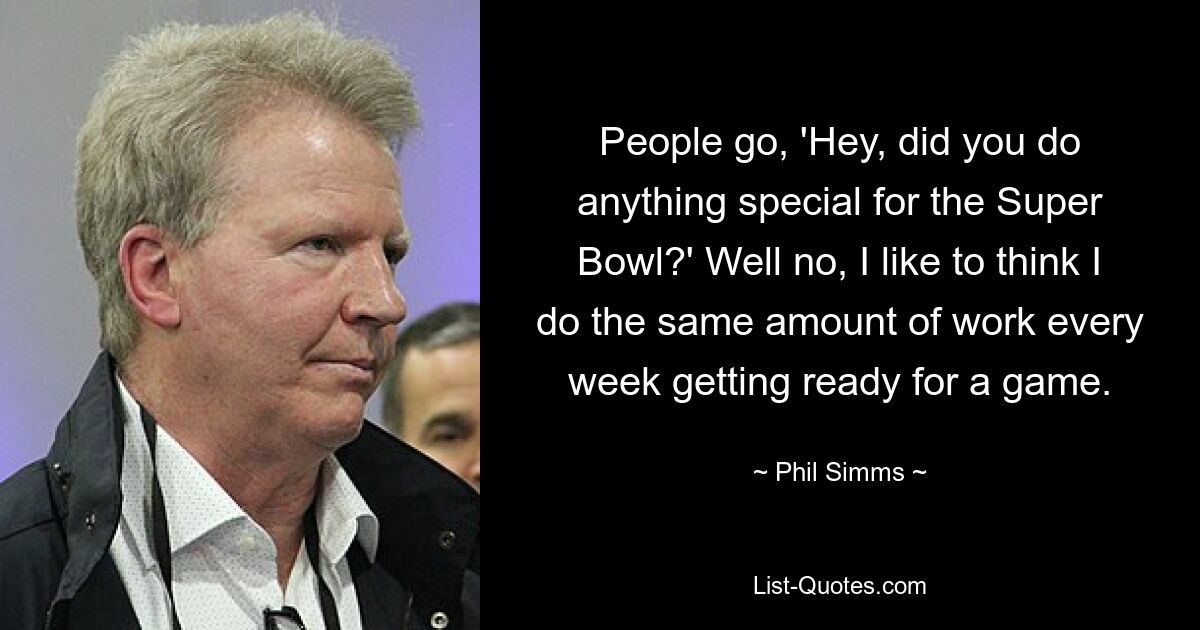 People go, 'Hey, did you do anything special for the Super Bowl?' Well no, I like to think I do the same amount of work every week getting ready for a game. — © Phil Simms