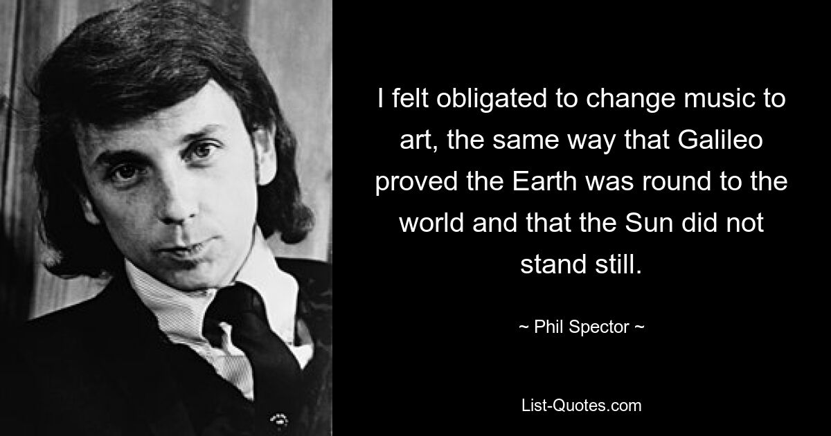 I felt obligated to change music to art, the same way that Galileo proved the Earth was round to the world and that the Sun did not stand still. — © Phil Spector