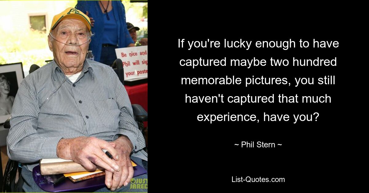 If you're lucky enough to have captured maybe two hundred memorable pictures, you still haven't captured that much experience, have you? — © Phil Stern