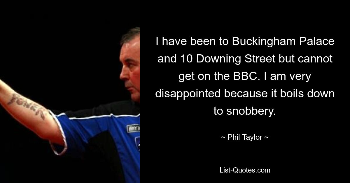 I have been to Buckingham Palace and 10 Downing Street but cannot get on the BBC. I am very disappointed because it boils down to snobbery. — © Phil Taylor