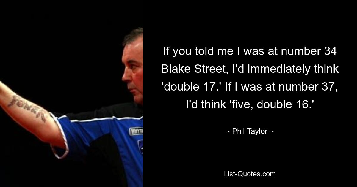 If you told me I was at number 34 Blake Street, I'd immediately think 'double 17.' If I was at number 37, I'd think 'five, double 16.' — © Phil Taylor