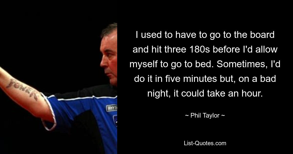 I used to have to go to the board and hit three 180s before I'd allow myself to go to bed. Sometimes, I'd do it in five minutes but, on a bad night, it could take an hour. — © Phil Taylor