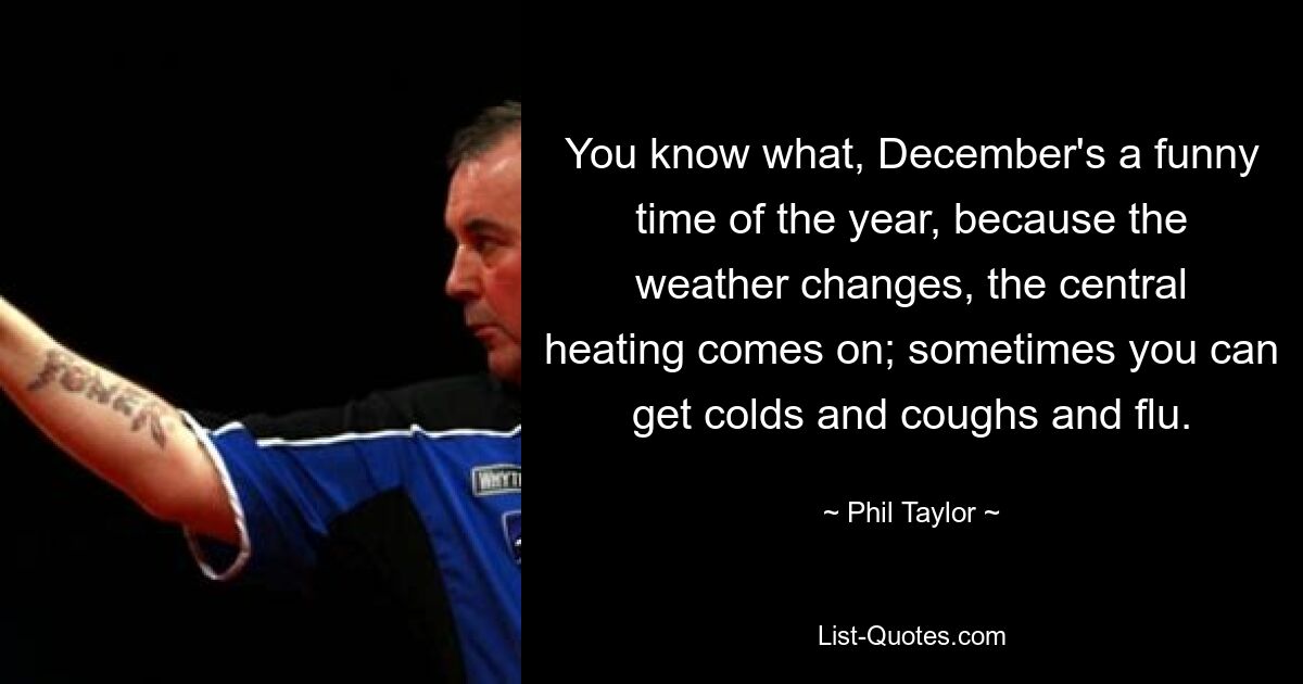 You know what, December's a funny time of the year, because the weather changes, the central heating comes on; sometimes you can get colds and coughs and flu. — © Phil Taylor