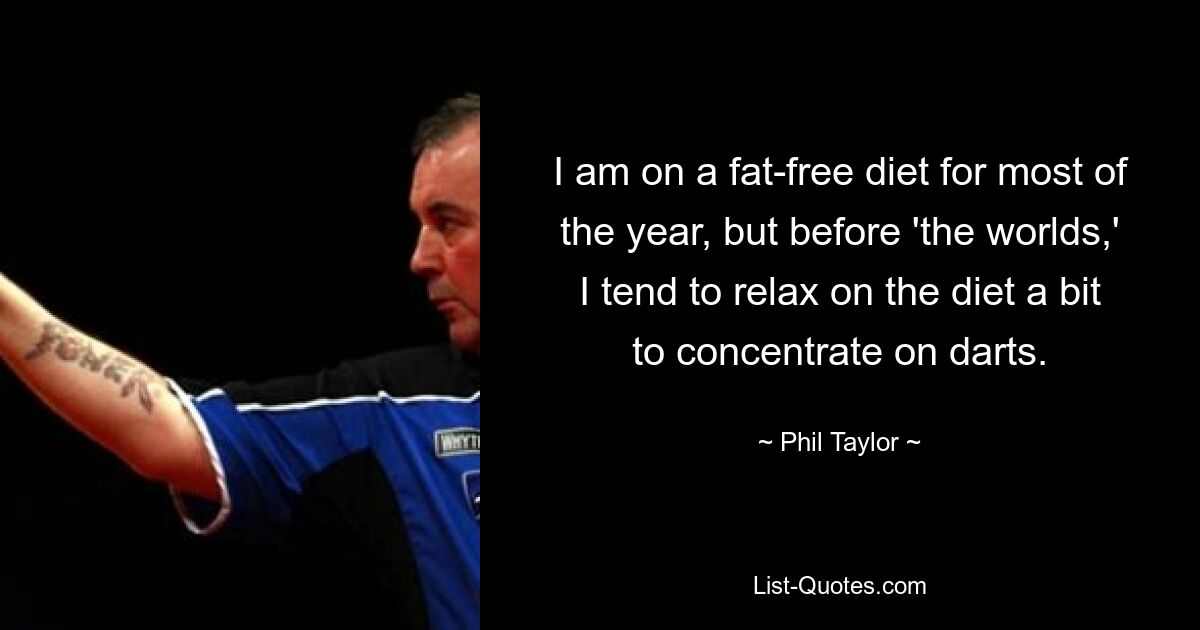 I am on a fat-free diet for most of the year, but before 'the worlds,' I tend to relax on the diet a bit to concentrate on darts. — © Phil Taylor