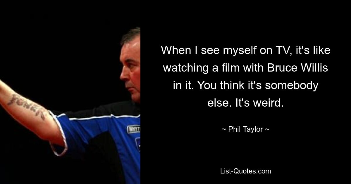 When I see myself on TV, it's like watching a film with Bruce Willis in it. You think it's somebody else. It's weird. — © Phil Taylor