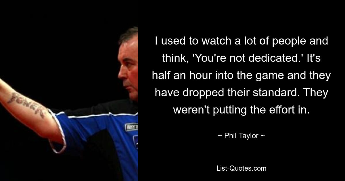 I used to watch a lot of people and think, 'You're not dedicated.' It's half an hour into the game and they have dropped their standard. They weren't putting the effort in. — © Phil Taylor