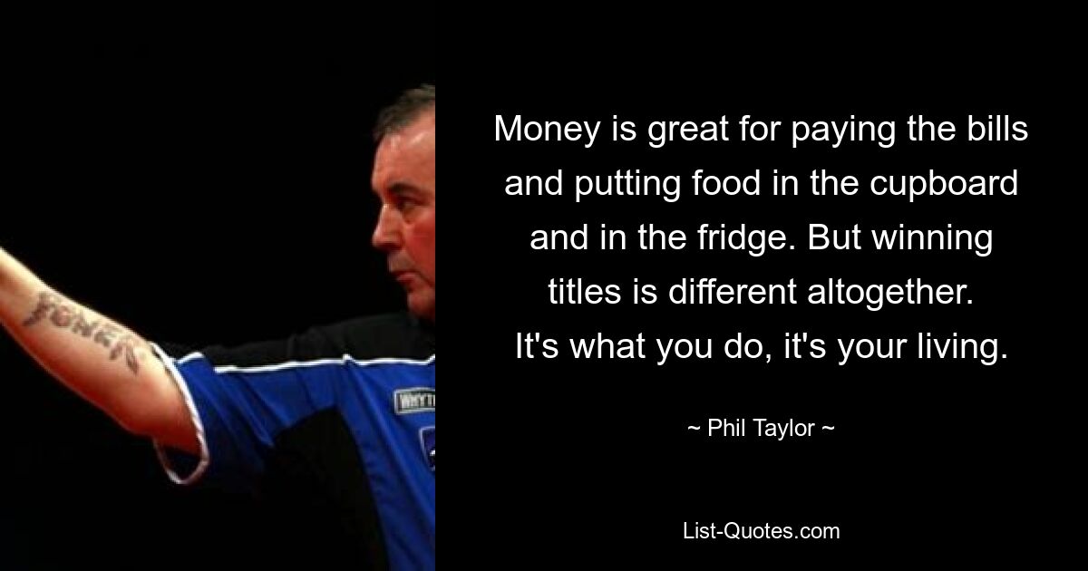 Money is great for paying the bills and putting food in the cupboard and in the fridge. But winning titles is different altogether. It's what you do, it's your living. — © Phil Taylor