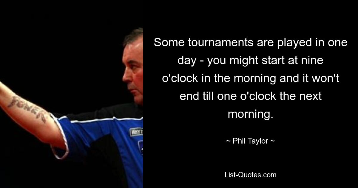 Some tournaments are played in one day - you might start at nine o'clock in the morning and it won't end till one o'clock the next morning. — © Phil Taylor