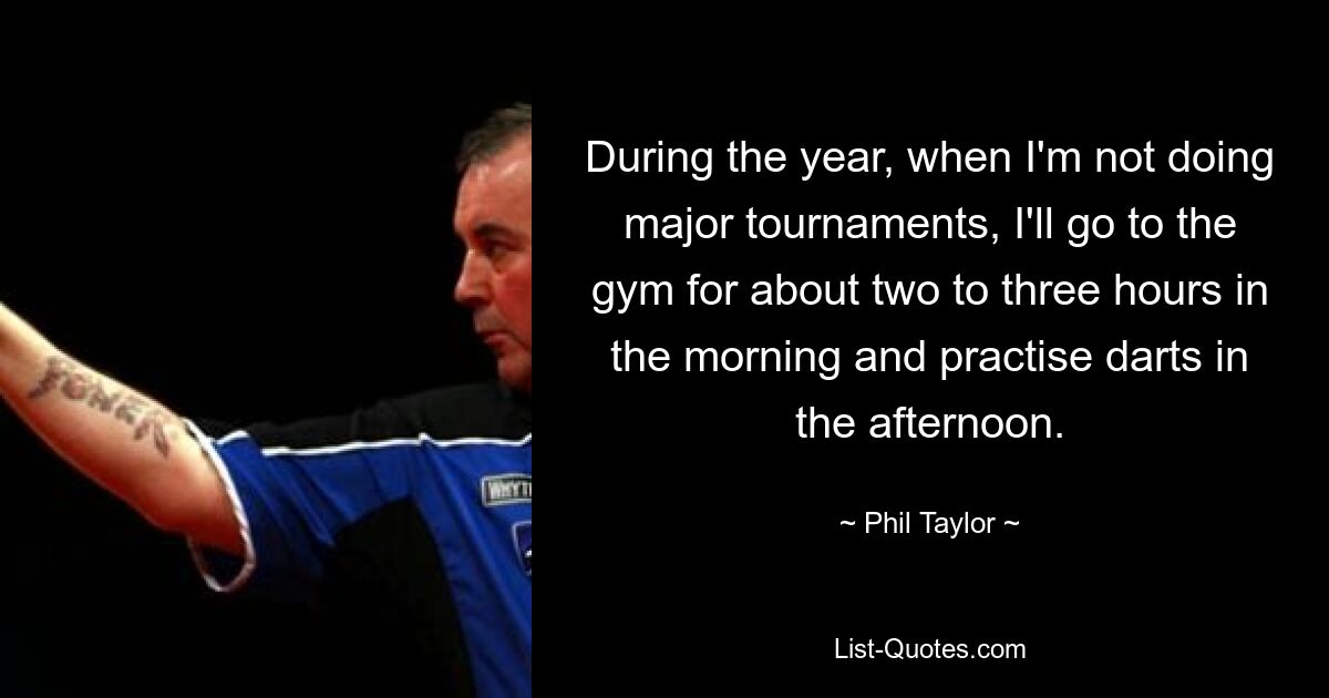 During the year, when I'm not doing major tournaments, I'll go to the gym for about two to three hours in the morning and practise darts in the afternoon. — © Phil Taylor