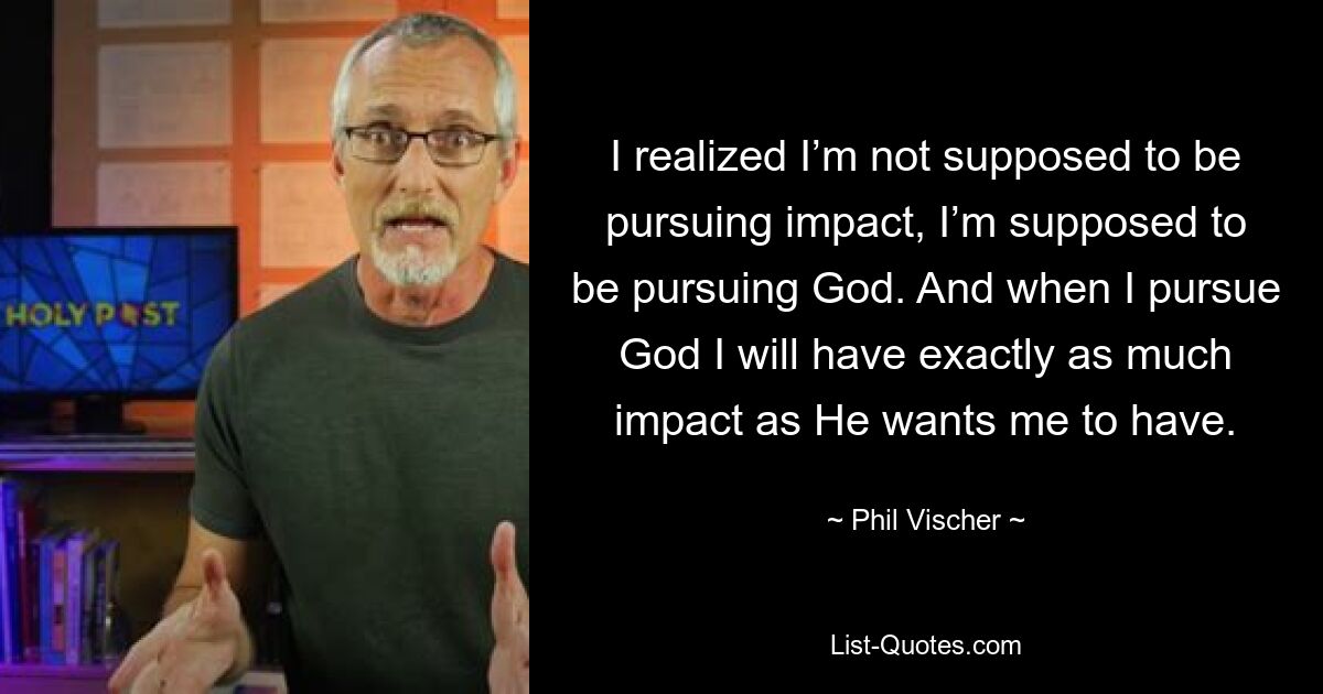 I realized I’m not supposed to be pursuing impact, I’m supposed to be pursuing God. And when I pursue God I will have exactly as much impact as He wants me to have. — © Phil Vischer