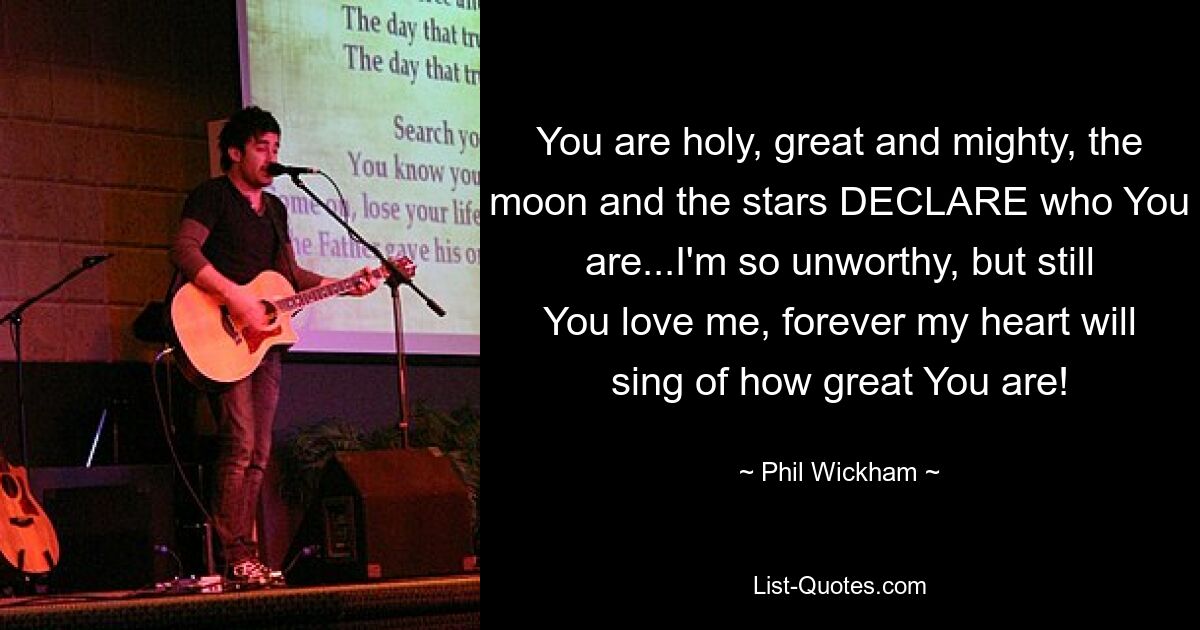 You are holy, great and mighty, the moon and the stars DECLARE who You are...I'm so unworthy, but still You love me, forever my heart will sing of how great You are! — © Phil Wickham