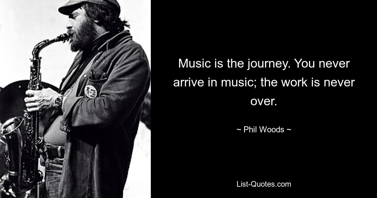 Music is the journey. You never arrive in music; the work is never over. — © Phil Woods