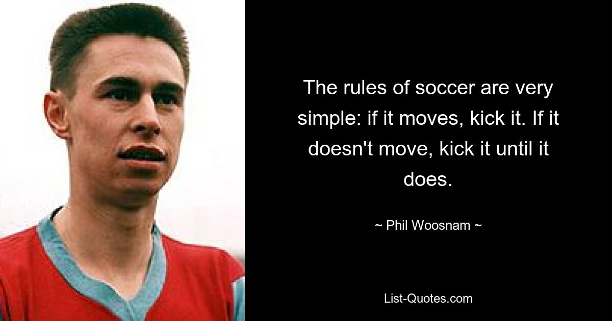 The rules of soccer are very simple: if it moves, kick it. If it doesn't move, kick it until it does. — © Phil Woosnam