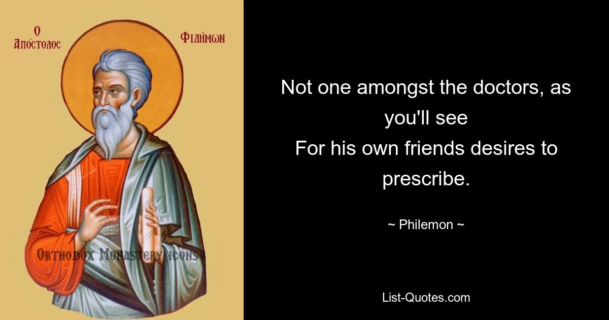 Not one amongst the doctors, as you'll see
For his own friends desires to prescribe. — © Philemon