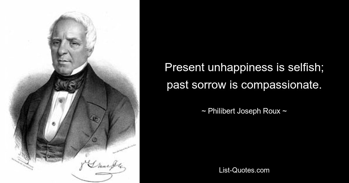 Present unhappiness is selfish; past sorrow is compassionate. — © Philibert Joseph Roux