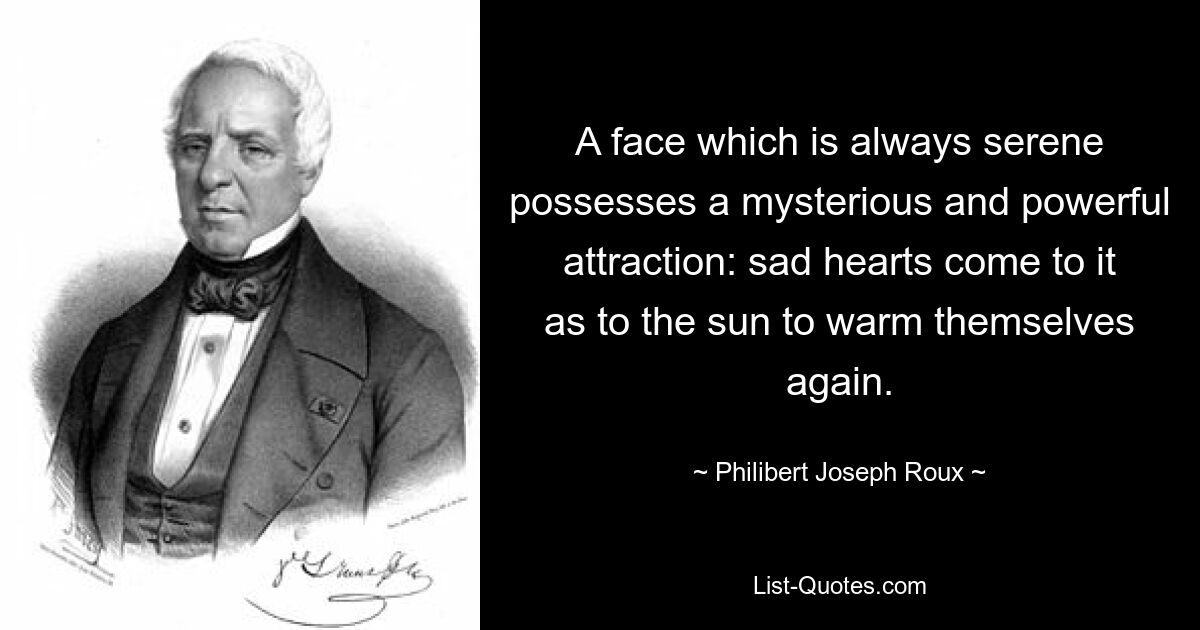 A face which is always serene possesses a mysterious and powerful attraction: sad hearts come to it as to the sun to warm themselves again. — © Philibert Joseph Roux