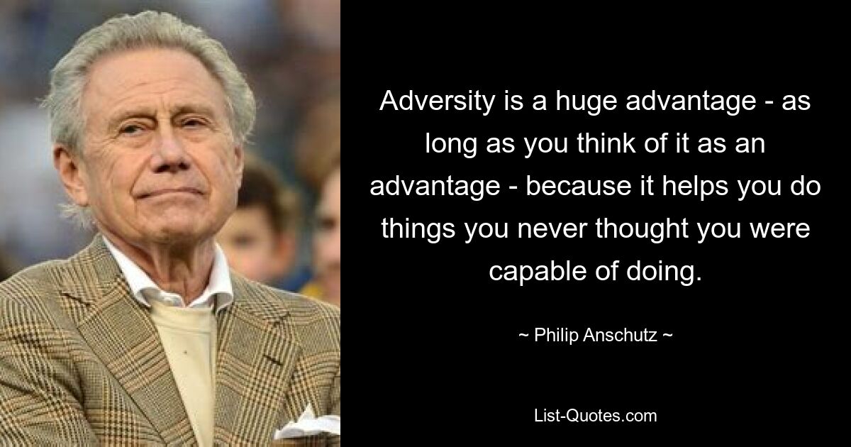 Adversity is a huge advantage - as long as you think of it as an advantage - because it helps you do things you never thought you were capable of doing. — © Philip Anschutz