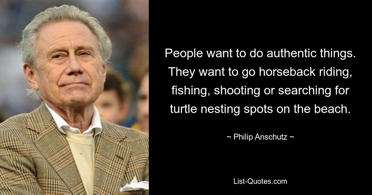 People want to do authentic things. They want to go horseback riding, fishing, shooting or searching for turtle nesting spots on the beach. — © Philip Anschutz