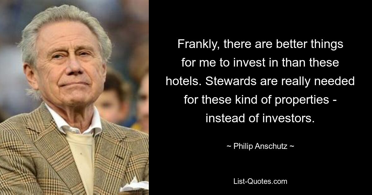 Frankly, there are better things for me to invest in than these hotels. Stewards are really needed for these kind of properties - instead of investors. — © Philip Anschutz